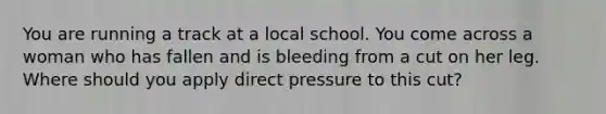 You are running a track at a local school. You come across a woman who has fallen and is bleeding from a cut on her leg. Where should you apply direct pressure to this cut?