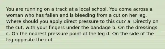 You are running on a track at a local school. You come across a woman who has fallen and is bleeding from a cut on her leg. Where should you apply direct pressure to this cut? a. Directly on the cut, with your fingers under the bandage b. On the dressings c. On the nearest pressure point of the leg d. On the side of the leg opposite the cut