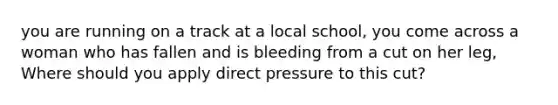 you are running on a track at a local school, you come across a woman who has fallen and is bleeding from a cut on her leg, Where should you apply direct pressure to this cut?