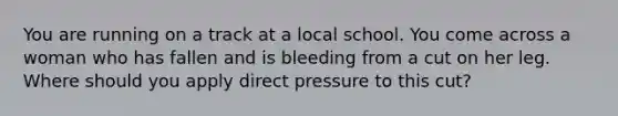 You are running on a track at a local school. You come across a woman who has fallen and is bleeding from a cut on her leg. Where should you apply direct pressure to this cut?