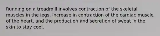 Running on a treadmill involves contraction of the skeletal muscles in the legs, increase in contraction of the cardiac muscle of the heart, and the production and secretion of sweat in the skin to stay cool.