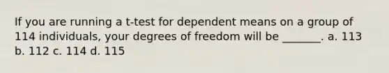 If you are running a t-test for dependent means on a group of 114 individuals, your degrees of freedom will be _______. a. 113 b. 112 c. 114 d. 115