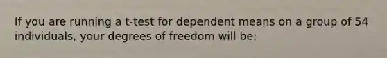 If you are running a t-test for dependent means on a group of 54 individuals, your degrees of freedom will be: