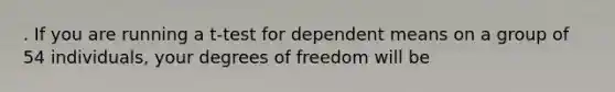 . If you are running a t-test for dependent means on a group of 54 individuals, your degrees of freedom will be