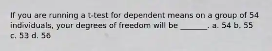 If you are running a t-test for dependent means on a group of 54 individuals, your degrees of freedom will be _______. a. 54 b. 55 c. 53 d. 56