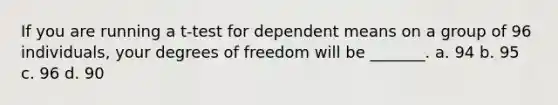 If you are running a t-test for dependent means on a group of 96 individuals, your degrees of freedom will be _______. a. 94 b. 95 c. 96 d. 90