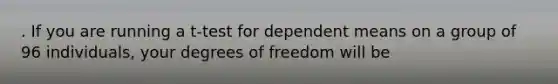 . If you are running a t-test for dependent means on a group of 96 individuals, your degrees of freedom will be