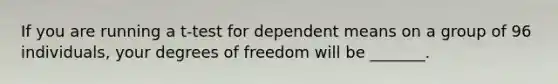 If you are running a t-test for dependent means on a group of 96 individuals, your degrees of freedom will be _______.