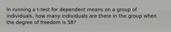 In running a t-test for dependent means on a group of individuals, how many individuals are there in the group when the degree of freedom is 58?