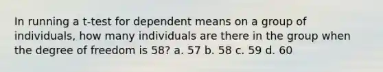 In running a t-test for dependent means on a group of individuals, how many individuals are there in the group when the degree of freedom is 58? a. 57 b. 58 c. 59 d. 60