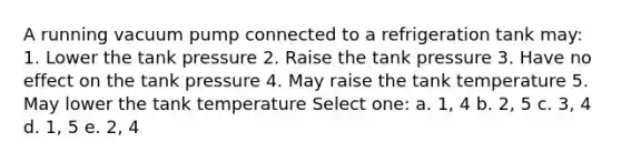 A running vacuum pump connected to a refrigeration tank may: 1. Lower the tank pressure 2. Raise the tank pressure 3. Have no effect on the tank pressure 4. May raise the tank temperature 5. May lower the tank temperature Select one: a. 1, 4 b. 2, 5 c. 3, 4 d. 1, 5 e. 2, 4