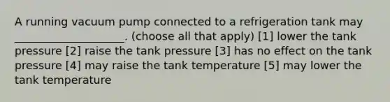 A running vacuum pump connected to a refrigeration tank may ____________________. (choose all that apply) [1] lower the tank pressure [2] raise the tank pressure [3] has no effect on the tank pressure [4] may raise the tank temperature [5] may lower the tank temperature