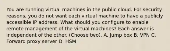 You are running virtual machines in the public cloud. For security reasons, you do not want each virtual machine to have a publicly accessible IP address. What should you configure to enable remote management of the virtual machines? Each answer is independent of the other. (Choose two). A. Jump box B. VPN C. Forward proxy server D. HSM