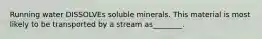 Running water DISSOLVEs soluble minerals. This material is most likely to be transported by a stream as________.