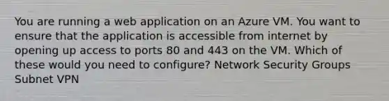 You are running a web application on an Azure VM. You want to ensure that the application is accessible from internet by opening up access to ports 80 and 443 on the VM. Which of these would you need to configure? Network Security Groups Subnet VPN