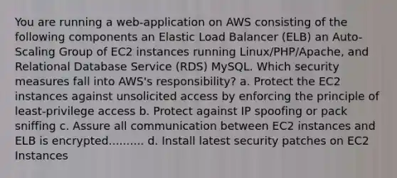 You are running a web-application on AWS consisting of the following components an Elastic Load Balancer (ELB) an Auto- Scaling Group of EC2 instances running Linux/PHP/Apache, and Relational Database Service (RDS) MySQL. Which security measures fall into AWS's responsibility? a. Protect the EC2 instances against unsolicited access by enforcing the principle of least-privilege access b. Protect against IP spoofing or pack sniffing c. Assure all communication between EC2 instances and ELB is encrypted.......... d. Install latest security patches on EC2 Instances