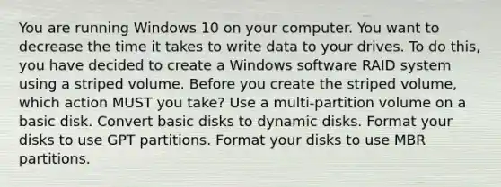 You are running Windows 10 on your computer. You want to decrease the time it takes to write data to your drives. To do this, you have decided to create a Windows software RAID system using a striped volume. Before you create the striped volume, which action MUST you take? Use a multi-partition volume on a basic disk. Convert basic disks to dynamic disks. Format your disks to use GPT partitions. Format your disks to use MBR partitions.