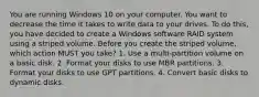 You are running Windows 10 on your computer. You want to decrease the time it takes to write data to your drives. To do this, you have decided to create a Windows software RAID system using a striped volume. Before you create the striped volume, which action MUST you take? 1. Use a multi-partition volume on a basic disk. 2. Format your disks to use MBR partitions. 3. Format your disks to use GPT partitions. 4. Convert basic disks to dynamic disks.