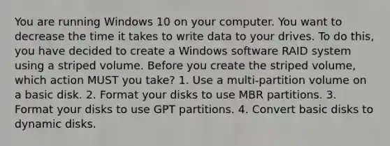 You are running Windows 10 on your computer. You want to decrease the time it takes to write data to your drives. To do this, you have decided to create a Windows software RAID system using a striped volume. Before you create the striped volume, which action MUST you take? 1. Use a multi-partition volume on a basic disk. 2. Format your disks to use MBR partitions. 3. Format your disks to use GPT partitions. 4. Convert basic disks to dynamic disks.