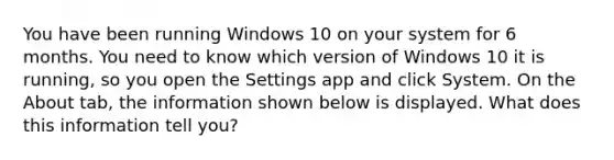 You have been running Windows 10 on your system for 6 months. You need to know which version of Windows 10 it is running, so you open the Settings app and click System. On the About tab, the information shown below is displayed. What does this information tell you?