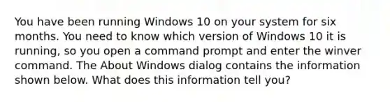 You have been running Windows 10 on your system for six months. You need to know which version of Windows 10 it is running, so you open a command prompt and enter the winver command. The About Windows dialog contains the information shown below. What does this information tell you?