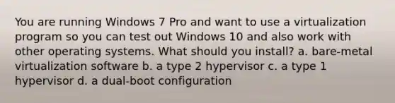 You are running Windows 7 Pro and want to use a virtualization program so you can test out Windows 10 and also work with other operating systems. What should you install? a. bare-metal virtualization software b. a type 2 hypervisor c. a type 1 hypervisor d. a dual-boot configuration