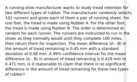 A running-shoe manufacturer wants to study tread retention for two different types of rubber. The manufacturer randomly selects 101 runners and gives each of them a pair of running shoes. For one foot, the tread is made using Rubber A. For the other foot, the tread is made using Rubber B. The order is determined at random for each runner. The runners are instructed to run in the shoes as they normally would until they complete 100 miles, then return them for inspection. The mean difference (A - B) in the amount of tread remaining is 0.45 mm with a standard deviation of 0.08 mm. A 99% confidence interval for the mean difference (A - B) in amount of tread remaining is 0.429 mm to 0.471 mm. Is it reasonable to claim that there is no significant difference in the amount of tread remaining for these two types of rubber?