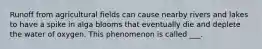 Runoff from agricultural fields can cause nearby rivers and lakes to have a spike in alga blooms that eventually die and deplete the water of oxygen. This phenomenon is called ___.