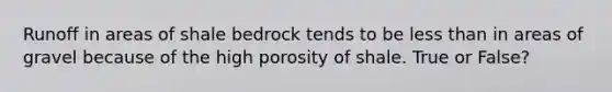 Runoff in areas of shale bedrock tends to be less than in areas of gravel because of the high porosity of shale. True or False?