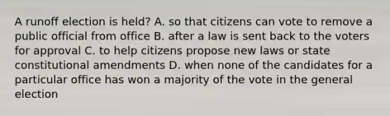 A runoff election is held? A. so that citizens can vote to remove a public official from office B. after a law is sent back to the voters for approval C. to help citizens propose new laws or state constitutional amendments D. when none of the candidates for a particular office has won a majority of the vote in the general election