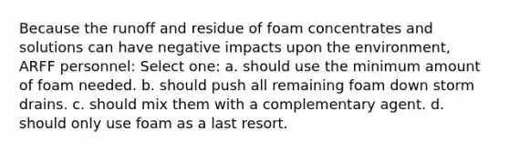 Because the runoff and residue of foam concentrates and solutions can have negative impacts upon the environment, ARFF personnel: Select one: a. should use the minimum amount of foam needed. b. should push all remaining foam down storm drains. c. should mix them with a complementary agent. d. should only use foam as a last resort.