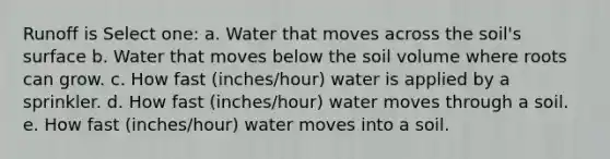 Runoff is Select one: a. Water that moves across the soil's surface b. Water that moves below the soil volume where roots can grow. c. How fast (inches/hour) water is applied by a sprinkler. d. How fast (inches/hour) water moves through a soil. e. How fast (inches/hour) water moves into a soil.