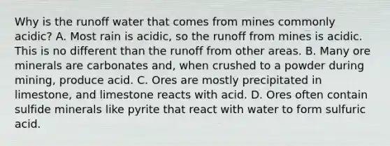 Why is the runoff water that comes from mines commonly acidic? A. Most rain is acidic, so the runoff from mines is acidic. This is no different than the runoff from other areas. B. Many ore minerals are carbonates and, when crushed to a powder during mining, produce acid. C. Ores are mostly precipitated in limestone, and limestone reacts with acid. D. Ores often contain sulfide minerals like pyrite that react with water to form sulfuric acid.