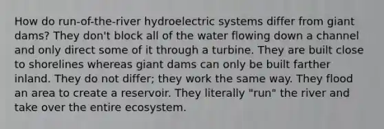 How do run-of-the-river hydroelectric systems differ from giant dams? They don't block all of the water flowing down a channel and only direct some of it through a turbine. They are built close to shorelines whereas giant dams can only be built farther inland. They do not differ; they work the same way. They flood an area to create a reservoir. They literally "run" the river and take over the entire ecosystem.