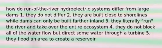 how do run-of-the-river hydroelectric systems differ from large dams 1. they do not differ 2. they are built close to shorelines while dams can only be built farther inland 3. they literally "run" the river and take over the entire ecosystem 4. they do not block all of the water flow but direct some water through a turbine 5. they flood an area to create a reservoir