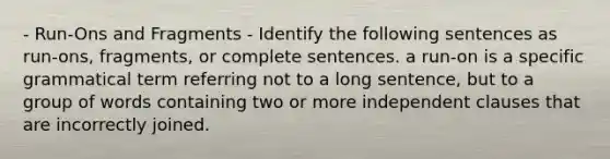 - Run-Ons and Fragments - Identify the following sentences as run-ons, fragments, or complete sentences. a run-on is a specific grammatical term referring not to a long sentence, but to a group of words containing two or more independent clauses that are incorrectly joined.