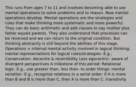 This runs from ages 7 to 11 and involves becoming able to use mental operations to solve problems and to reason. Now mental operations develop. Mental operations are the strategies and rules that make thinking more systematic and more powerful. They can do basic arithmetic and add classes to say mother plus father equals parents. They also understand that processes can be reversed and we can return to the original condition. But thinking abstractly is still beyond the abilities of this stage. Operations = internal mental activity involved in logical thinking; mental representations for logical rules/strategies -E.g., Conservation: decentre & reversibility Less egocentric: aware of divergent perspectives A milestone of this period: Relational logic -E.g., use greater than, less than- to order things: mental seriation -E.g., recognize relations in a serial order: if A is more than B and B is more than C, then A is more than C: transitivity