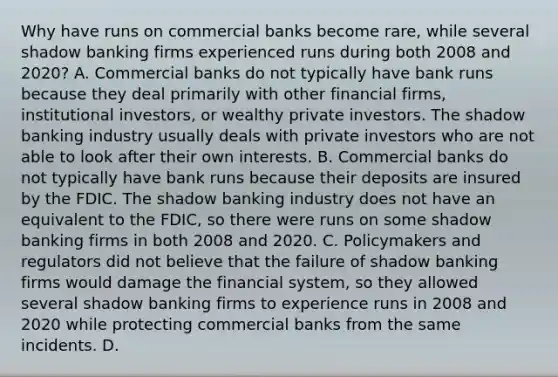 Why have runs on commercial banks become​ rare, while several shadow banking firms experienced runs during both 2008 and​ 2020? A. Commercial banks do not typically have bank runs because they deal primarily with other financial​ firms, institutional​ investors, or wealthy private investors. The shadow banking industry usually deals with private investors who are not able to look after their own interests. B. Commercial banks do not typically have bank runs because their deposits are insured by the FDIC. The shadow banking industry does not have an equivalent to the​ FDIC, so there were runs on some shadow banking firms in both 2008 and 2020. C. Policymakers and regulators did not believe that the failure of shadow banking firms would damage the financial​ system, so they allowed several shadow banking firms to experience runs in 2008 and 2020 while protecting commercial banks from the same incidents. D.