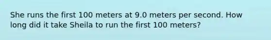 She runs the first 100 meters at 9.0 meters per second. How long did it take Sheila to run the first 100 meters?