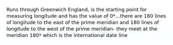 Runs through Greenwich England, is the starting point for measuring longitude and has the value of 0*...there are 180 lines of longitude to the east of the prime meridian and 180 lines of longitude to the west of the prime meridian- they meet at the meridian 180* which is the international date line