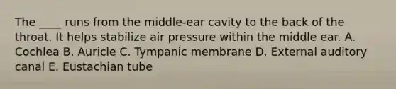 The ____ runs from the middle-ear cavity to the back of the throat. It helps stabilize air pressure within the middle ear. A. Cochlea B. Auricle C. Tympanic membrane D. External auditory canal E. Eustachian tube