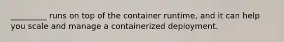 _________ runs on top of the container runtime, and it can help you scale and manage a containerized deployment.