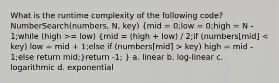 What is the runtime complexity of the following code? NumberSearch(numbers, N, key) (mid = 0;low = 0;high = N - 1;while (high >= low) {mid = (high + low) / 2;if (numbers[mid] key) high = mid - 1;else return mid;)return -1; } a. linear b. log-linear c. logarithmic d. exponential