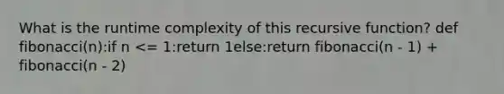 What is the runtime complexity of this recursive function? def fibonacci(n):if n <= 1:return 1else:return fibonacci(n - 1) + fibonacci(n - 2)