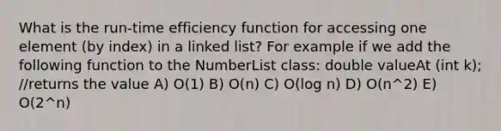 What is the run-time efficiency function for accessing one element (by index) in a linked list? For example if we add the following function to the NumberList class: double valueAt (int k); //returns the value A) O(1) B) O(n) C) O(log n) D) O(n^2) E) O(2^n)