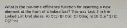 What is the run-time efficiency function for inserting a new element at the front of a linked lost? This was task 3 in the Linked List Unit slides. A) O(1) B) O(n) C) O(log n) D) O(n^2) E) O(2^n)