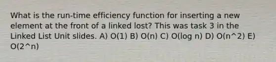 What is the run-time efficiency function for inserting a new element at the front of a linked lost? This was task 3 in the Linked List Unit slides. A) O(1) B) O(n) C) O(log n) D) O(n^2) E) O(2^n)