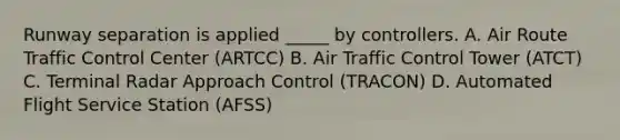 Runway separation is applied _____ by controllers. A. Air Route Traffic Control Center (ARTCC) B. Air Traffic Control Tower (ATCT) C. Terminal Radar Approach Control (TRACON) D. Automated Flight Service Station (AFSS)