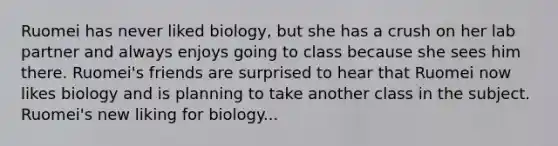 Ruomei has never liked biology, but she has a crush on her lab partner and always enjoys going to class because she sees him there. Ruomei's friends are surprised to hear that Ruomei now likes biology and is planning to take another class in the subject. Ruomei's new liking for biology...