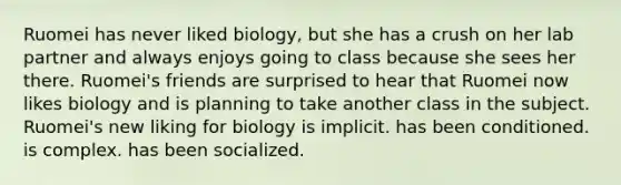 Ruomei has never liked biology, but she has a crush on her lab partner and always enjoys going to class because she sees her there. Ruomei's friends are surprised to hear that Ruomei now likes biology and is planning to take another class in the subject. Ruomei's new liking for biology is implicit. has been conditioned. is complex. has been socialized.